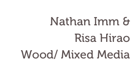 Nathan Imm & 
Risa Hirao
Wood/ Mixed Media